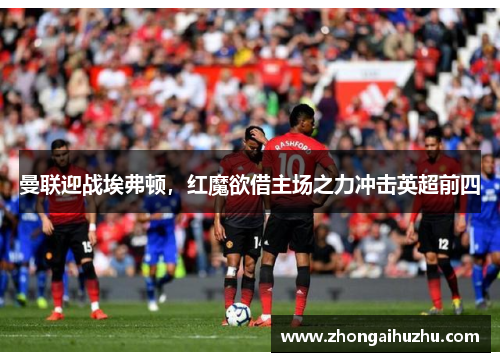 曼联迎战埃弗顿，红魔欲借主场之力冲击英超前四