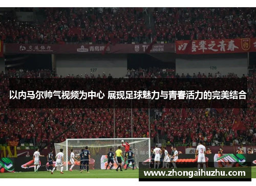 以内马尔帅气视频为中心 展现足球魅力与青春活力的完美结合