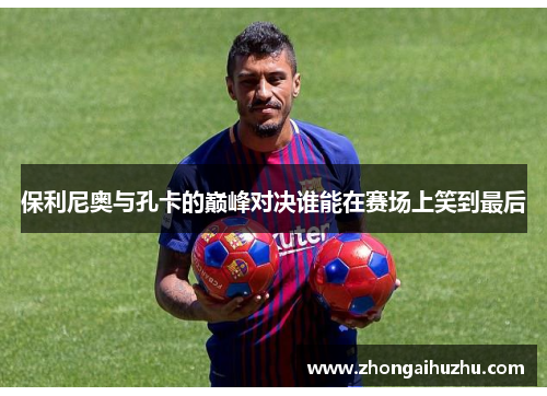 保利尼奥与孔卡的巅峰对决谁能在赛场上笑到最后